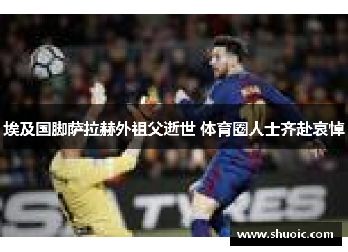 埃及国脚萨拉赫外祖父逝世 体育圈人士齐赴哀悼